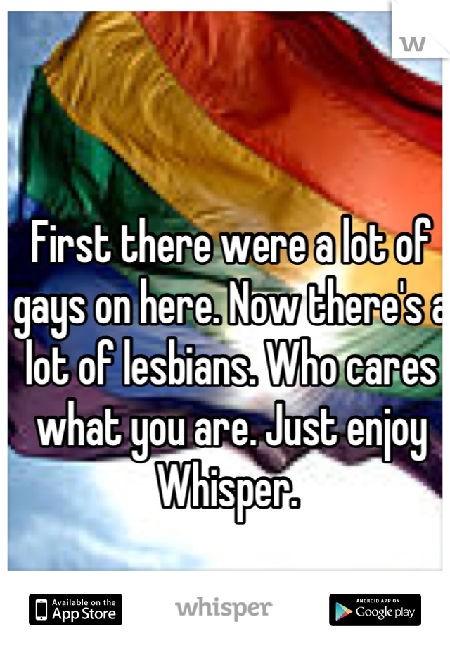 First there were a lot of gays on here. Now there's a lot of lesbians. Who cares what you are. Just enjoy Whisper. 