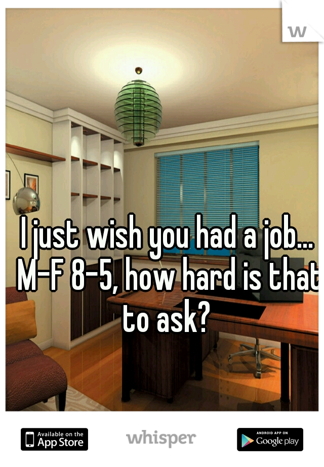 I just wish you had a job... M-F 8-5, how hard is that to ask? 