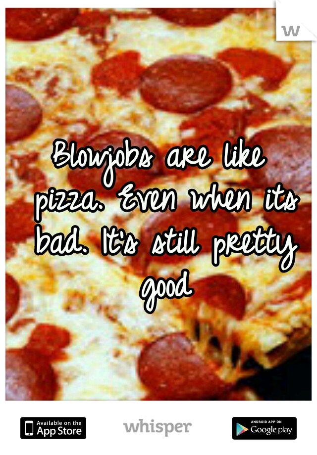 Blowjobs are like pizza.
Even when its bad.
It's still pretty good