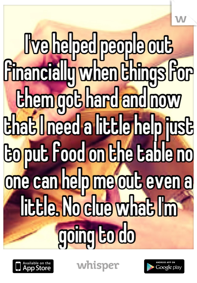 I've helped people out financially when things for them got hard and now that I need a little help just to put food on the table no one can help me out even a little. No clue what I'm going to do 