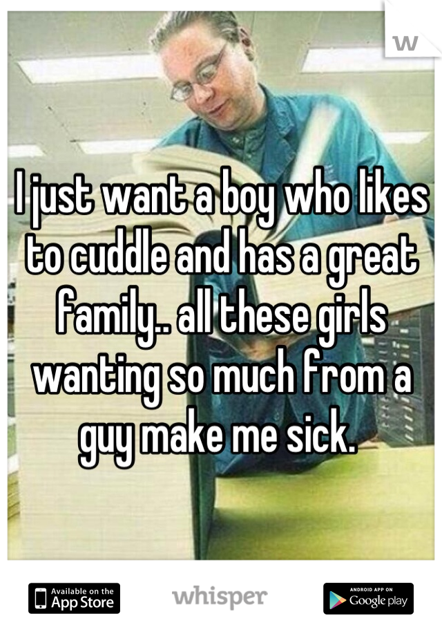 I just want a boy who likes to cuddle and has a great family.. all these girls wanting so much from a guy make me sick. 