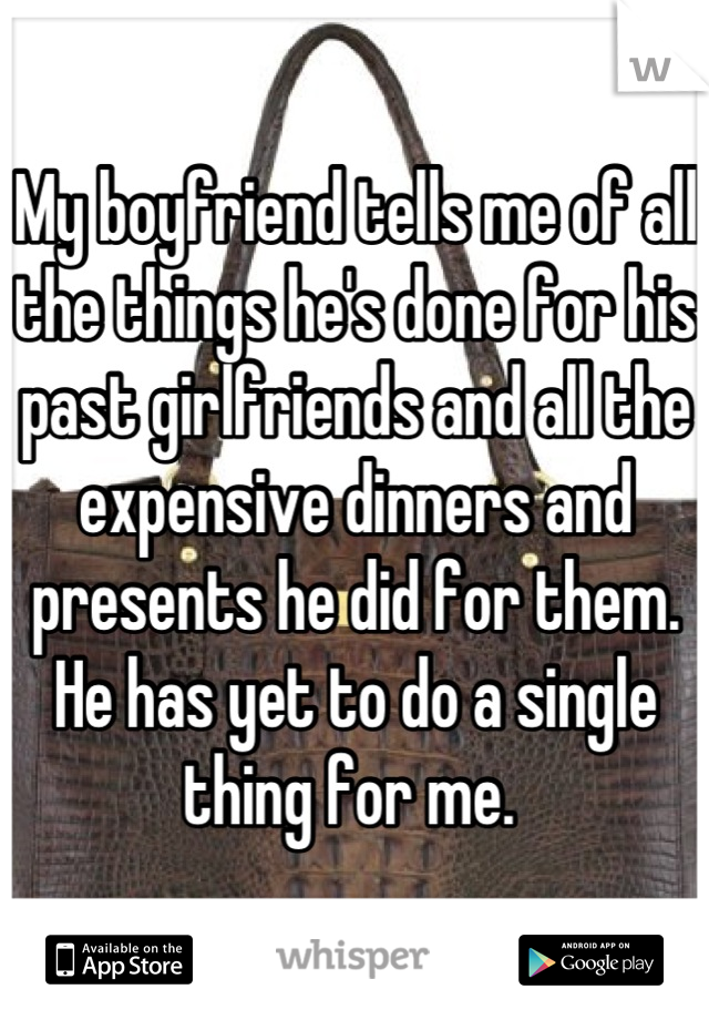 My boyfriend tells me of all the things he's done for his past girlfriends and all the expensive dinners and presents he did for them. He has yet to do a single thing for me. 