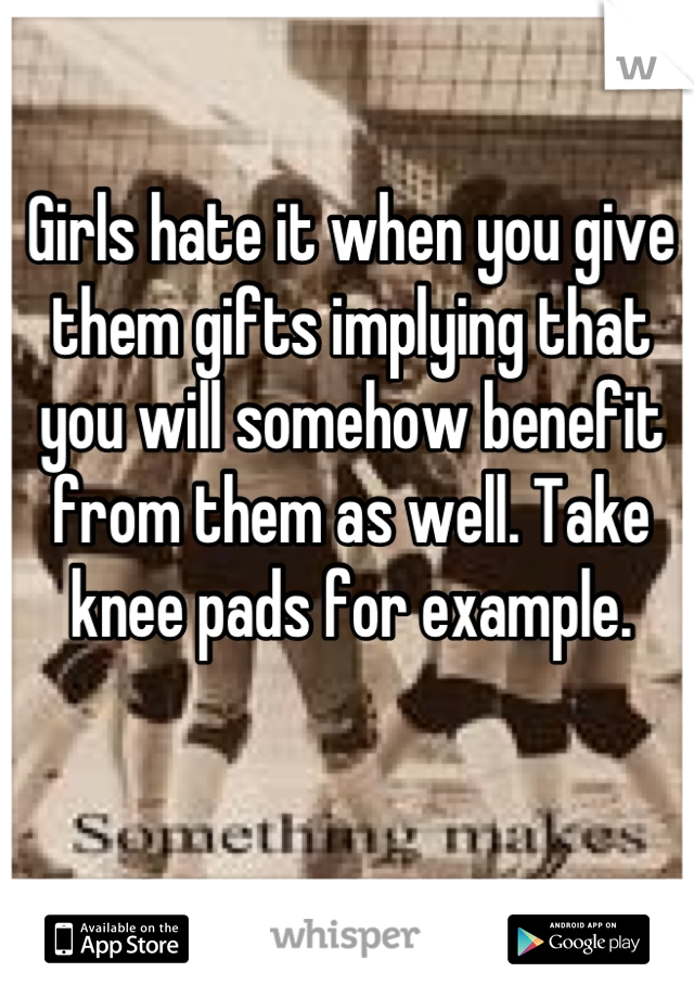 Girls hate it when you give them gifts implying that you will somehow benefit from them as well. Take knee pads for example.