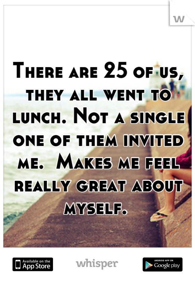 There are 25 of us, they all went to lunch. Not a single one of them invited me.  Makes me feel really great about myself. 