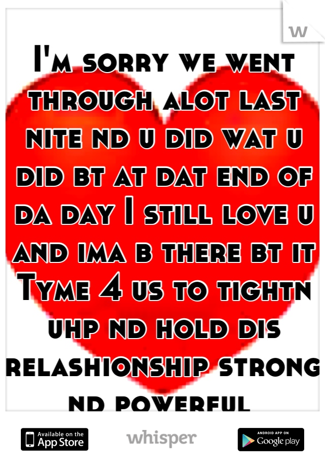 I'm sorry we went through alot last nite nd u did wat u did bt at dat end of da day I still love u and ima b there bt it Tyme 4 us to tightn uhp nd hold dis relashionship strong nd powerful 
