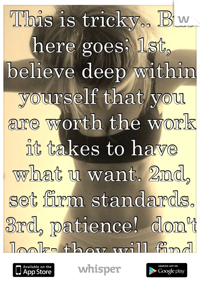 This is tricky.. But here goes; 1st, believe deep within yourself that you are worth the work it takes to have what u want. 2nd, set firm standards. 3rd, patience!  don't look- they will find you! 