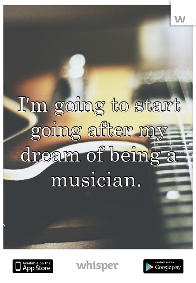I'm going to start going after my dream of being a musician. 