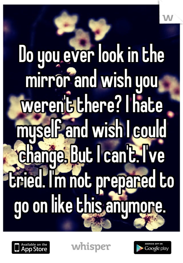 Do you ever look in the mirror and wish you weren't there? I hate myself and wish I could change. But I can't. I've tried. I'm not prepared to go on like this anymore. 