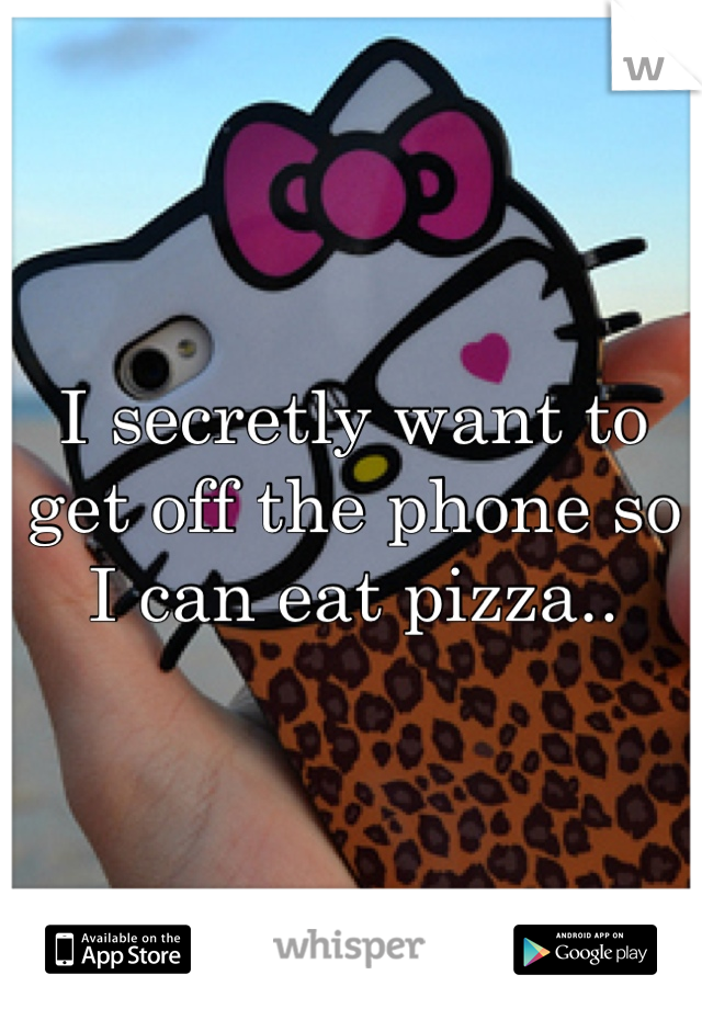 I secretly want to get off the phone so I can eat pizza..
