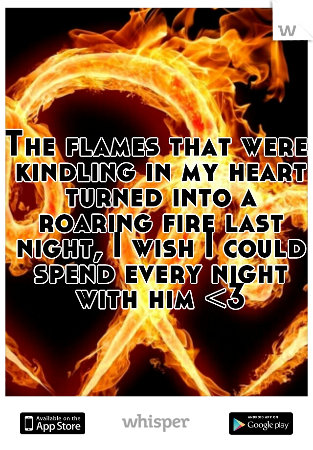 The flames that were kindling in my heart turned into a roaring fire last night, I wish I could spend every night with him <3