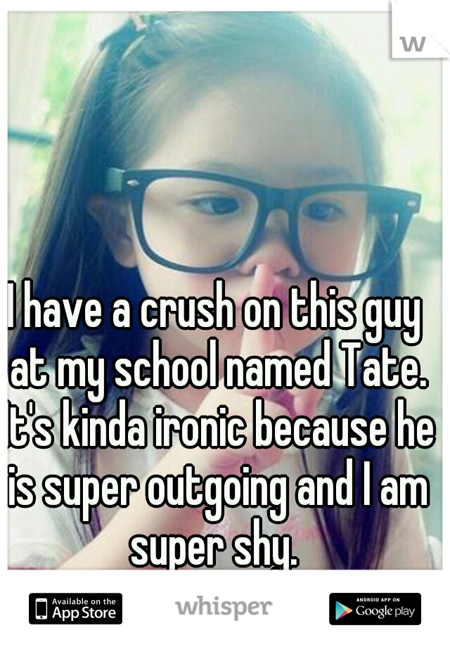 I have a crush on this guy at my school named Tate. It's kinda ironic because he is super outgoing and I am super shy. 