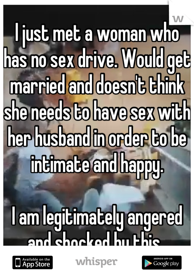 I just met a woman who has no sex drive. Would get married and doesn't think she needs to have sex with her husband in order to be intimate and happy. 

I am legitimately angered and shocked by this. 