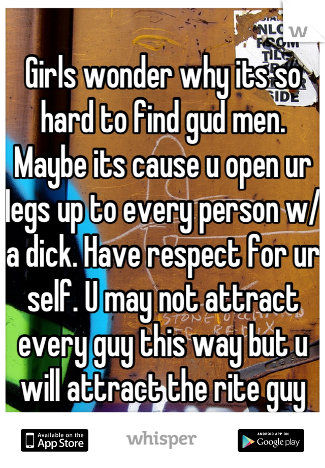 Girls wonder why its so hard to find gud men. Maybe its cause u open ur legs up to every person w/ a dick. Have respect for ur self. U may not attract every guy this way but u will attract the rite guy