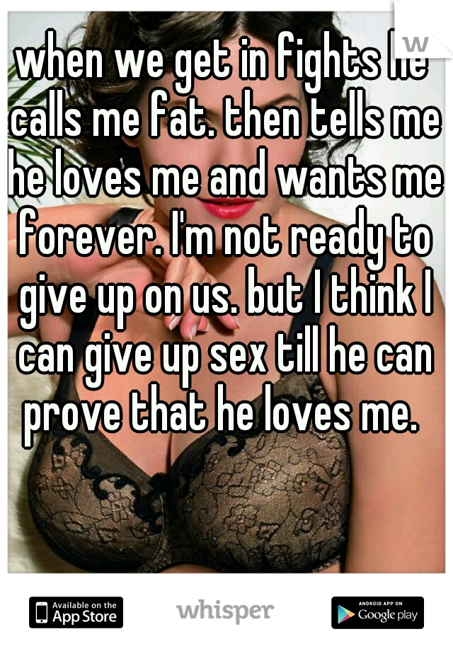 when we get in fights he calls me fat. then tells me he loves me and wants me forever. I'm not ready to give up on us. but I think I can give up sex till he can prove that he loves me. 