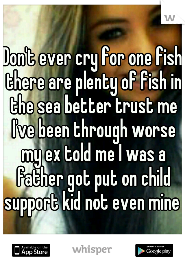 Don't ever cry for one fish there are plenty of fish in the sea better trust me I've been through worse my ex told me I was a father got put on child support kid not even mine 