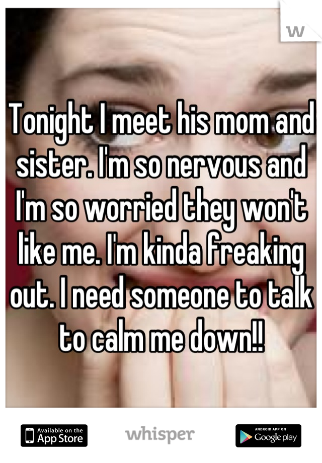 Tonight I meet his mom and sister. I'm so nervous and I'm so worried they won't like me. I'm kinda freaking out. I need someone to talk to calm me down!!