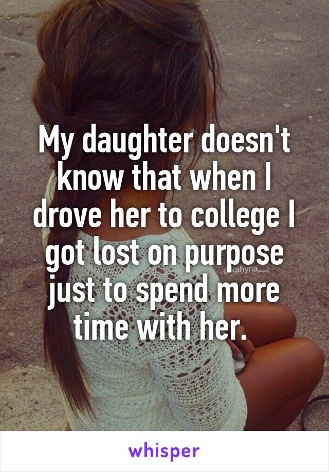 My daughter doesn't know that when I drove her to college I got lost on purpose just to spend more time with her. 