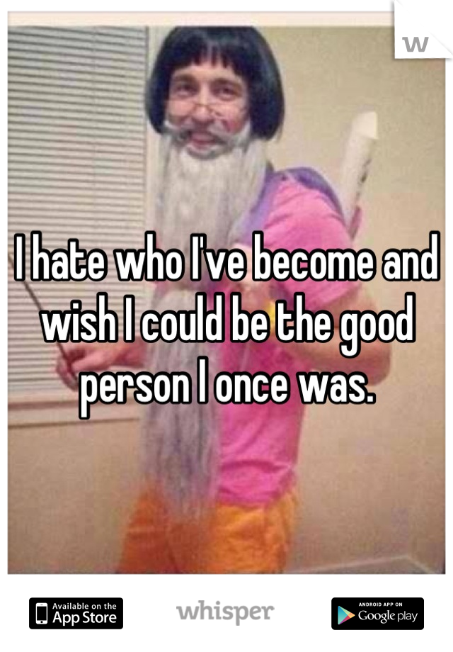 I hate who I've become and wish I could be the good person I once was.