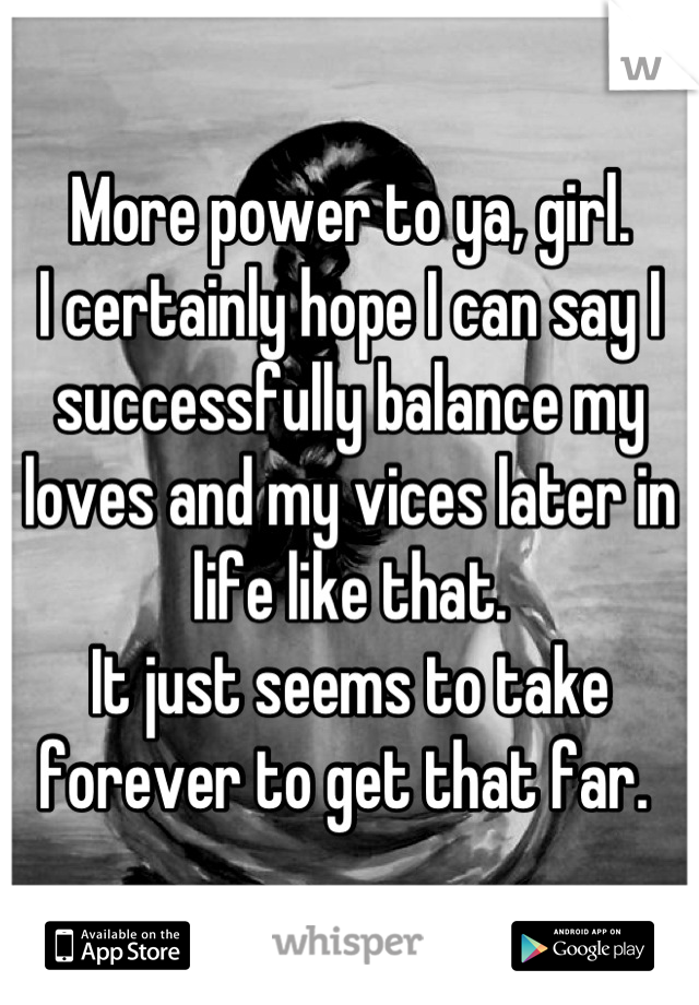 More power to ya, girl. 
I certainly hope I can say I successfully balance my loves and my vices later in life like that. 
It just seems to take forever to get that far. 