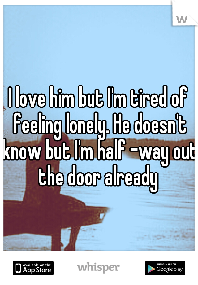 I love him but I'm tired of feeling lonely. He doesn't know but I'm half -way out the door already 