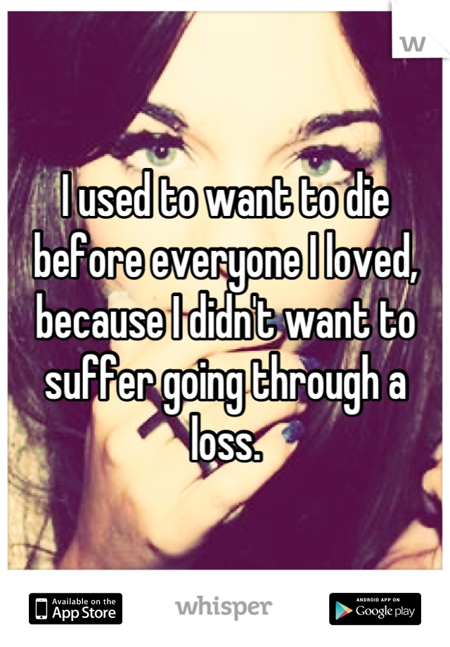 I used to want to die before everyone I loved, because I didn't want to suffer going through a loss.