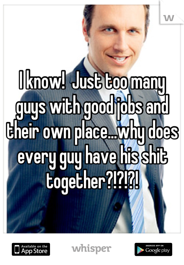 I know!  Just too many guys with good jobs and their own place...why does every guy have his shit together?!?!?!