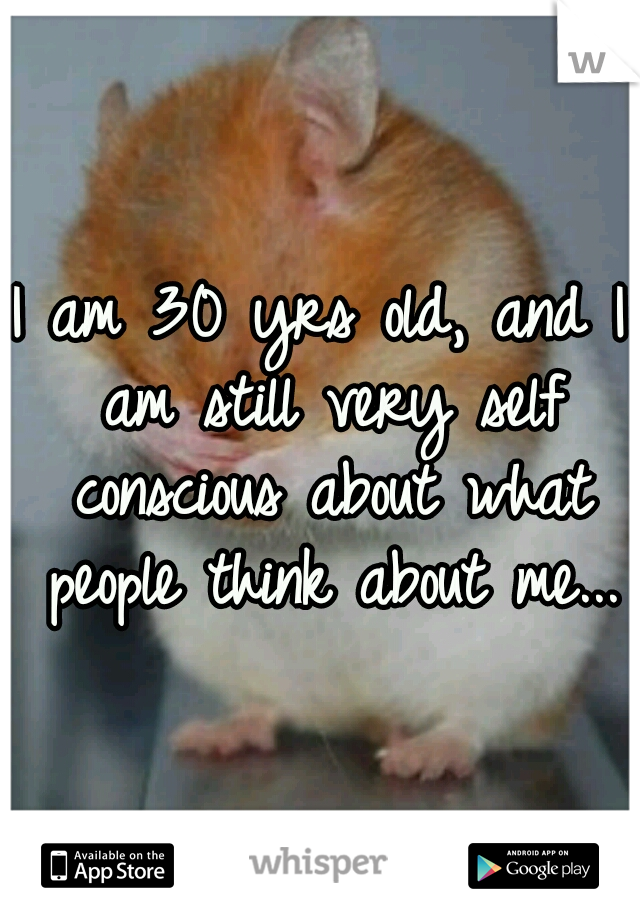 I am 30 yrs old, and I am still very self conscious about what people think about me...