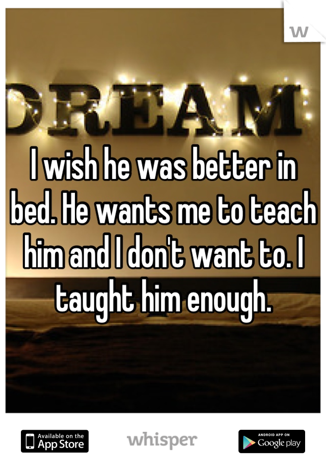 I wish he was better in bed. He wants me to teach him and I don't want to. I taught him enough.