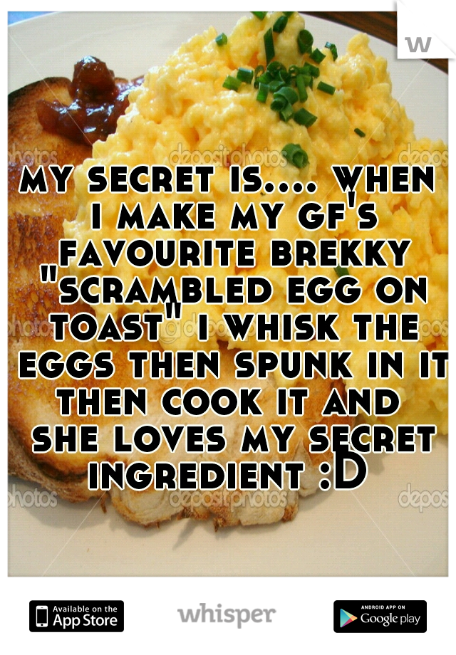 my secret is.... when i make my gf's favourite brekky "scrambled egg on toast" i whisk the eggs then spunk in it then cook it and  she loves my secret ingredient :D 
