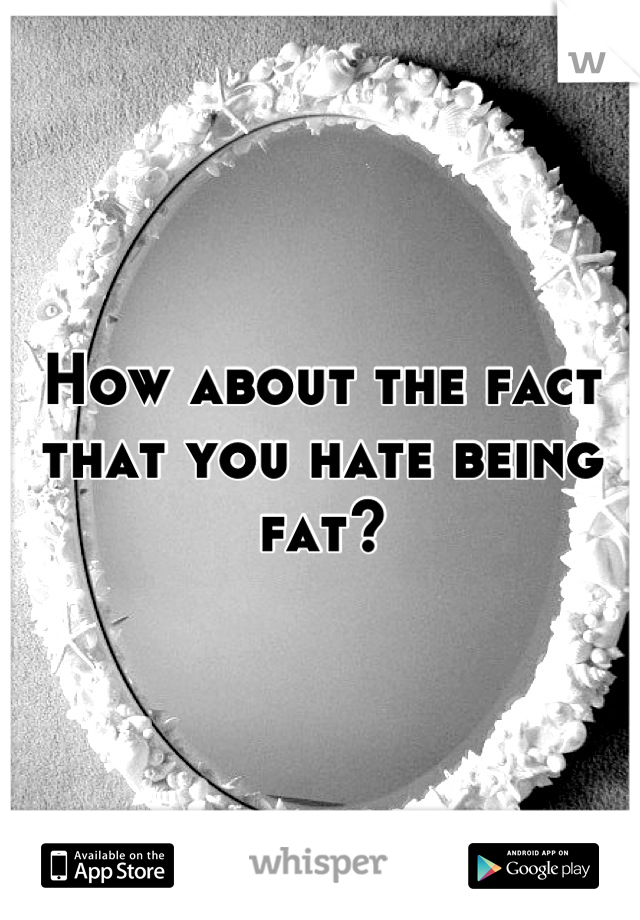 How about the fact that you hate being fat?