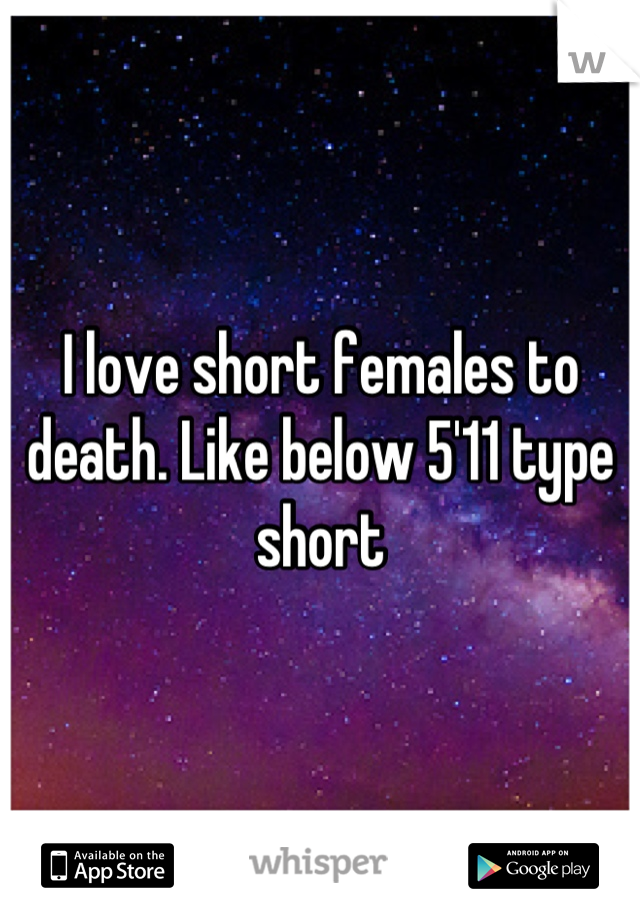 I love short females to death. Like below 5'11 type short