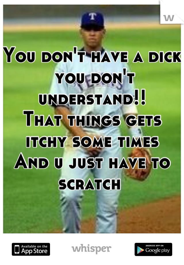You don't have a dick
 you don't understand!!
That things gets itchy some times
And u just have to scratch 