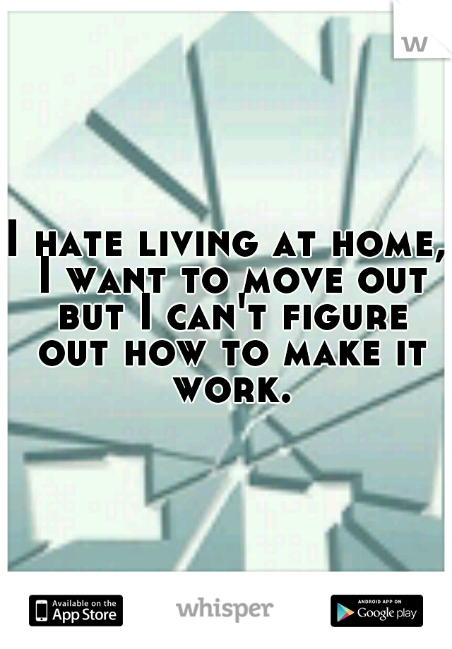 I hate living at home, I want to move out but I can't figure out how to make it work.
