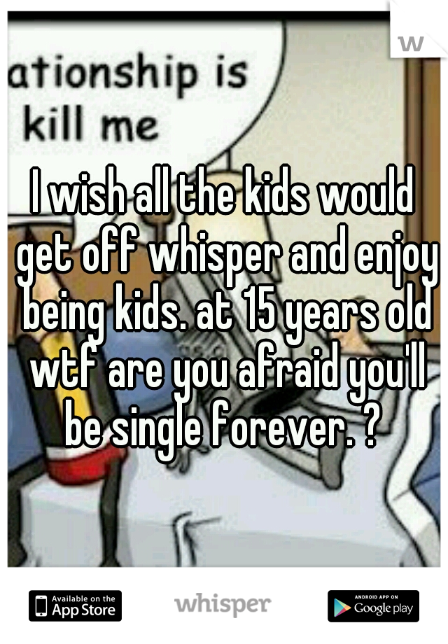 I wish all the kids would get off whisper and enjoy being kids. at 15 years old wtf are you afraid you'll be single forever. ? 