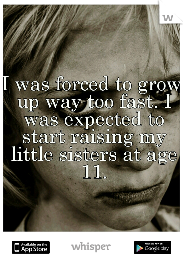 I was forced to grow up way too fast. I was expected to start raising my little sisters at age 11.