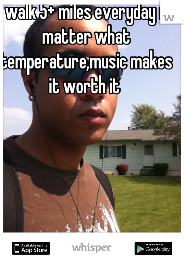 I walk 5+ miles everyday no matter what temperature,music makes it worth it 