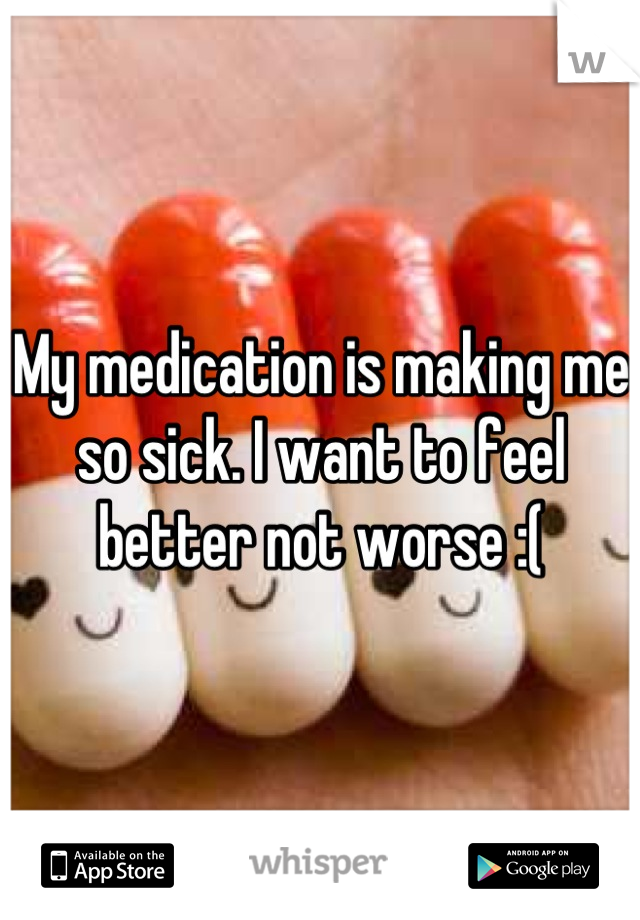 My medication is making me so sick. I want to feel better not worse :(