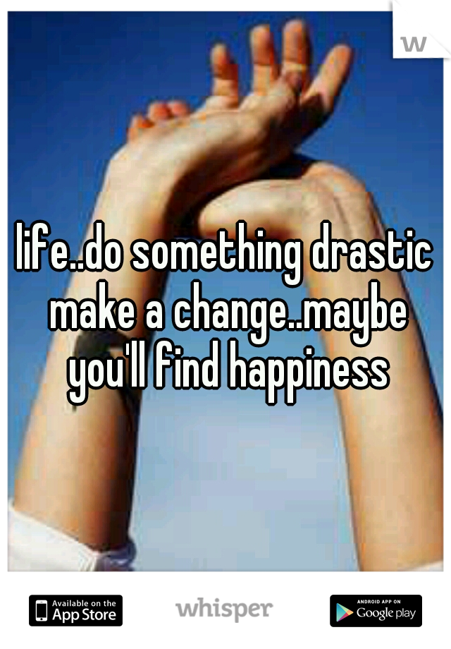 life..do something drastic make a change..maybe you'll find happiness
