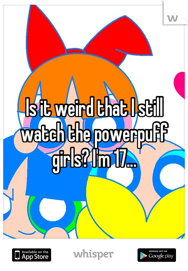 Is it weird that I still watch the powerpuff girls? I'm 17...
