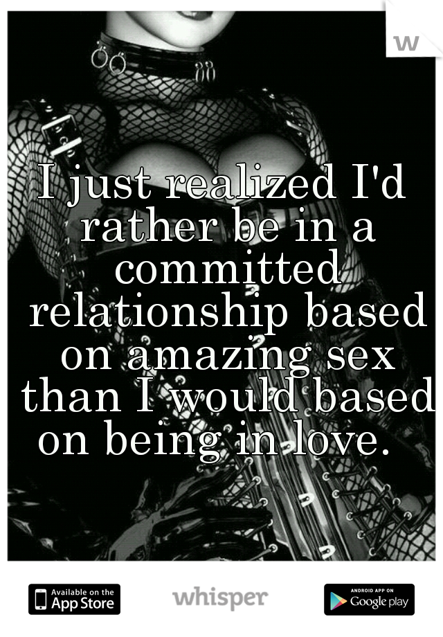 I just realized I'd rather be in a committed relationship based on amazing sex than I would based on being in love.  