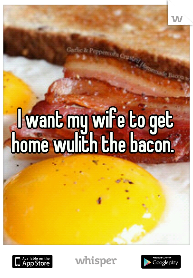 I want my wife to get home wulith the bacon.
