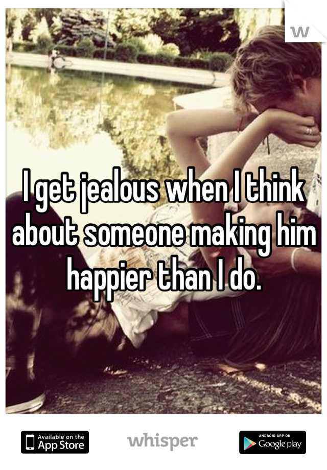 I get jealous when I think about someone making him happier than I do.