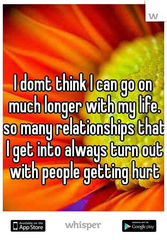 I domt think I can go on much longer with my life. so many relationships that I get into always turn out with people getting hurt
