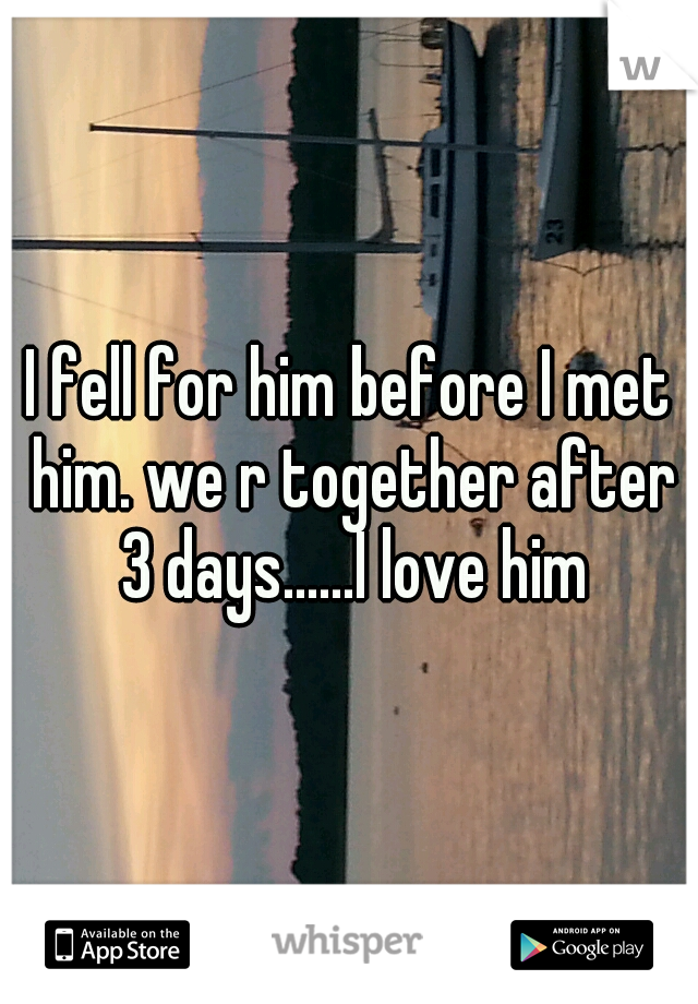 I fell for him before I met him. we r together after 3 days......I love him