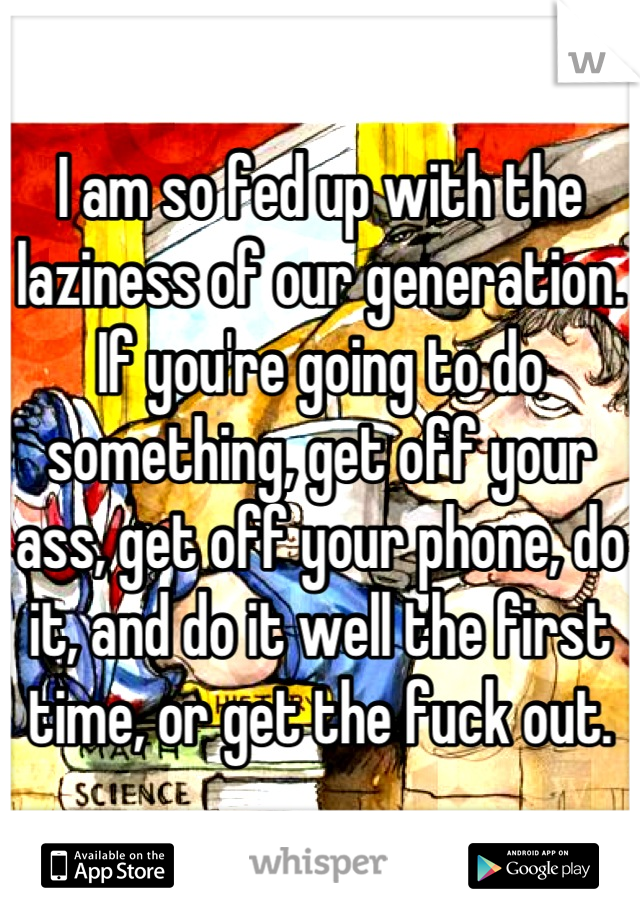 I am so fed up with the laziness of our generation. 
If you're going to do something, get off your ass, get off your phone, do it, and do it well the first time, or get the fuck out.