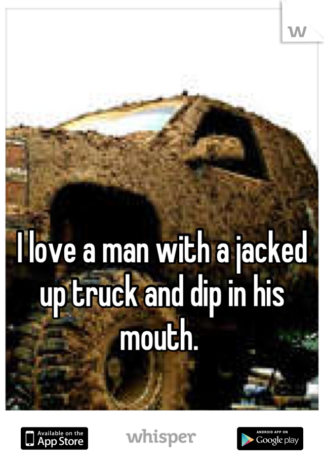 I love a man with a jacked up truck and dip in his mouth. 