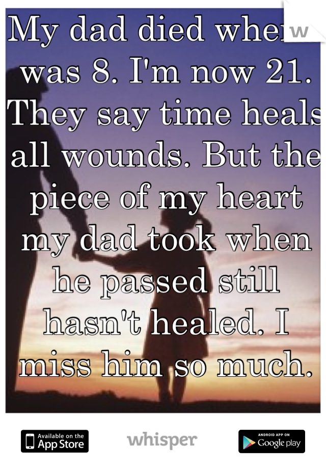 My dad died when I was 8. I'm now 21. They say time heals all wounds. But the piece of my heart my dad took when he passed still hasn't healed. I miss him so much.