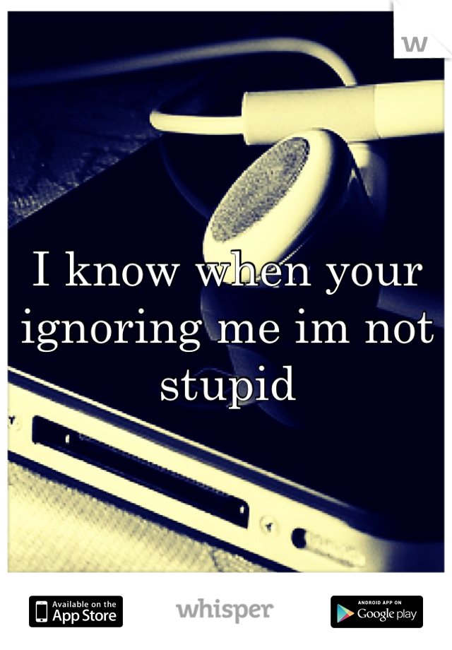 I know when your ignoring me im not stupid