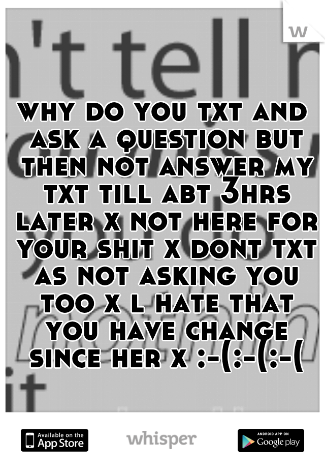 why do you txt and ask a question but then not answer my txt till abt 3hrs later x not here for your shit x dont txt as not asking you too x l hate that you have change since her x :-(:-(:-(