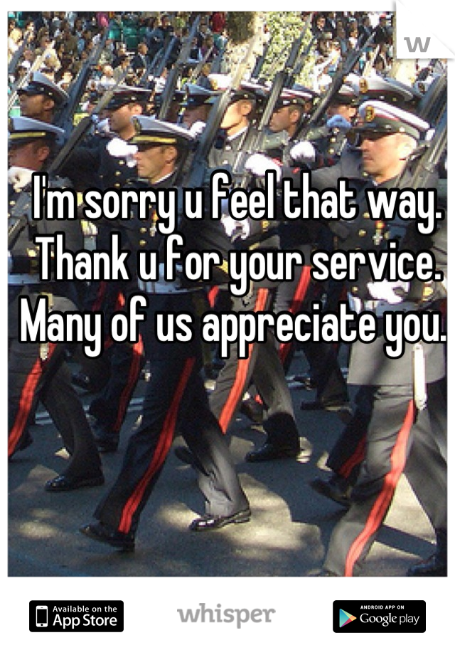 I'm sorry u feel that way. Thank u for your service. Many of us appreciate you. 